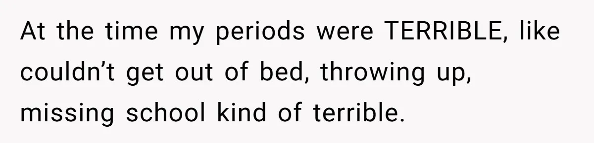 At the time my periods were TERRIBLE, like couldn’t get out of bed, throwing up, missing school kind of terrible.