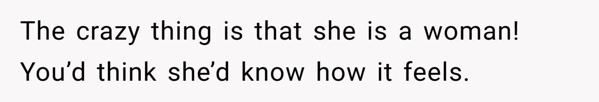 The crazy thing is that she is a woman! You’d think she’d know how it feels.