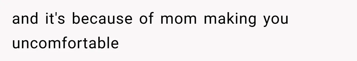 and it's because of mom making you uncomfortable