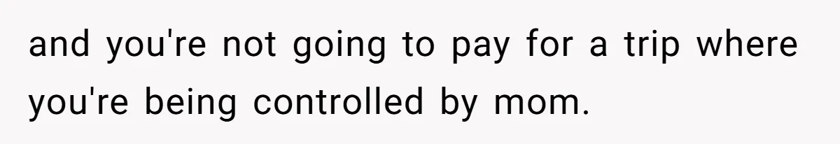and you're not going to pay for a trip where you're being controlled by mom.