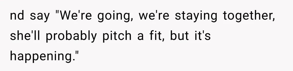 nd say "We're going, we're staying together, she'll probably pitch a fit, but it's happening."
