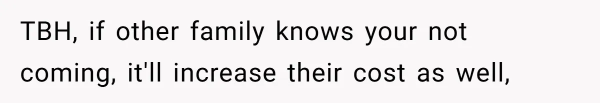 TBH, if other family knows your not coming, it'll increase their cost as well,