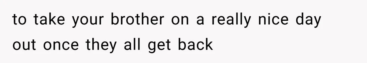 to take your brother on a really nice day out once they all get back