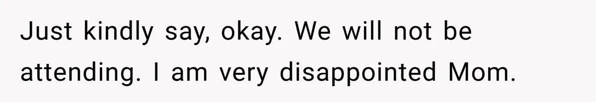 Just kindly say, okay. We will not be attending. I am very disappointed Mom.
