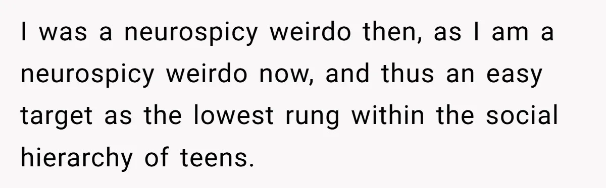 I was a neurospicy weirdo then, as I am a neurospicy weirdo now, and thus an easy target as the lowest rung within the social hierarchy of teens.