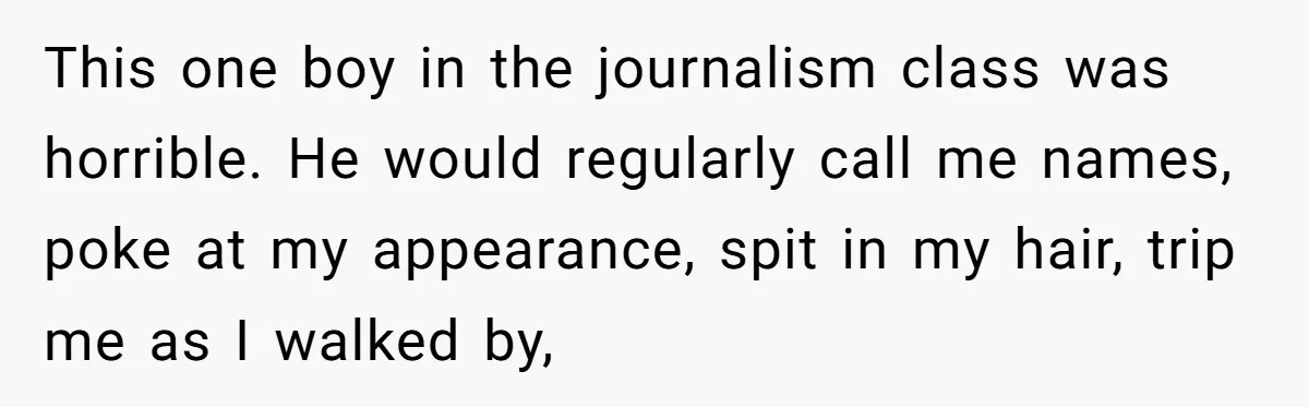 This one boy in the journalism class was horrible. He would regularly call me names, poke at my appearance, spit in my hair, trip me as I walked by,