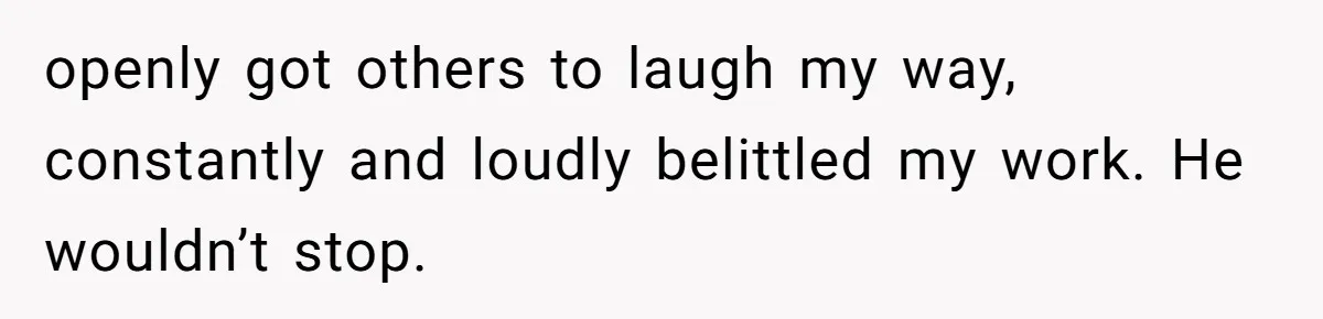 openly got others to laugh my way, constantly and loudly belittled my work. He wouldn’t stop.