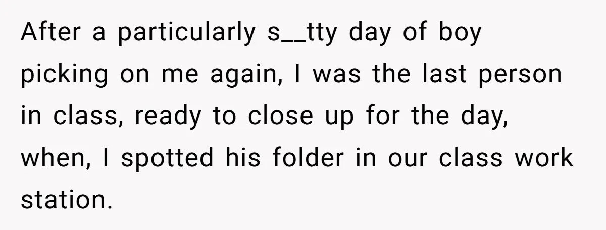 After a particularly s__tty day of boy picking on me again, I was the last person in class, ready to close up for the day, when, I spotted his folder...