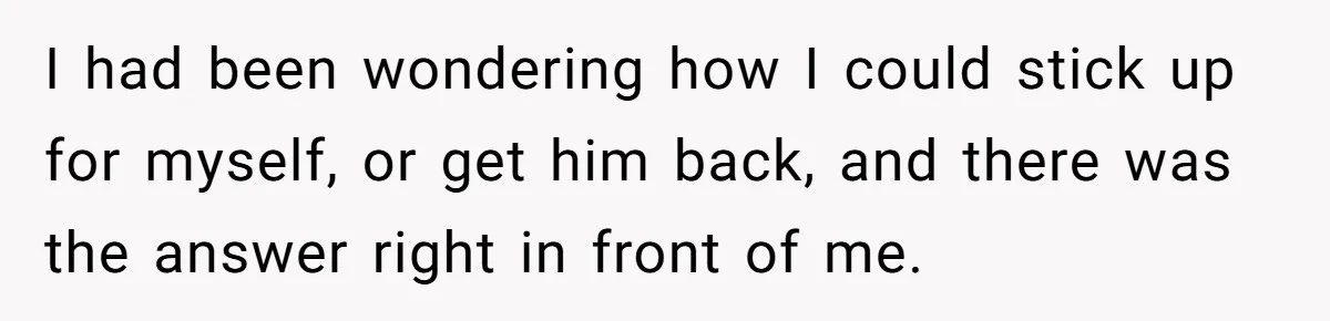 I had been wondering how I could stick up for myself, or get him back, and there was the answer right in front of me.