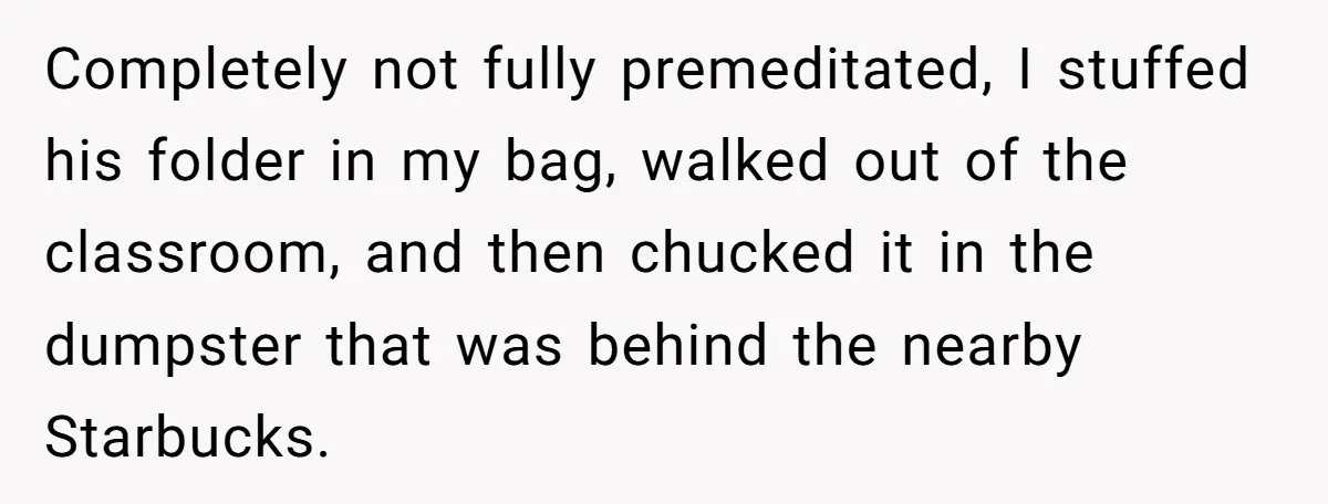 Completely not fully premeditated, I stuffed his folder in my bag, walked out of the classroom, and then chucked it in the dumpster that was behind the nearby Starbucks.