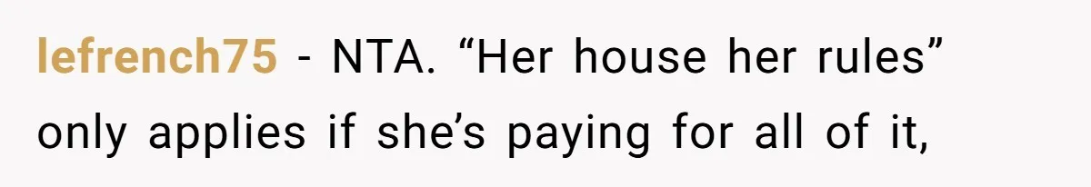 lefrench75 − NTA. “Her house her rules” only applies if she’s paying for all of it,