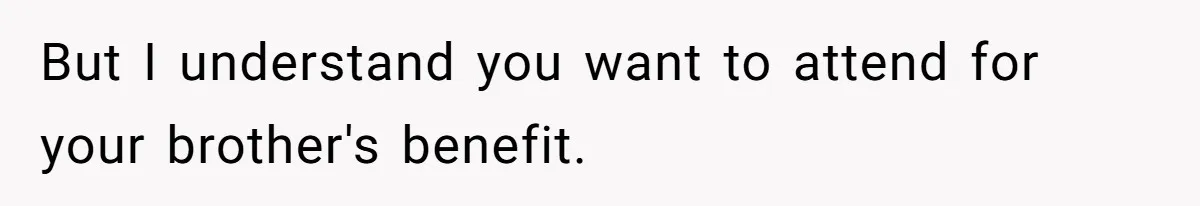 But I understand you want to attend for your brother's benefit.