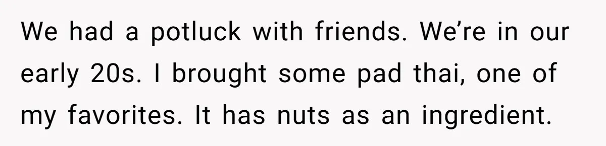 Woman Brought Pad Thai to a Potluck, Then Got Called “Inconsiderate” Over an Allergy No One Told Her About We had a potluck with friends. We’re in our early 20s. I brought some pad thai, one of my favorites. It has nuts as an ingredient.
