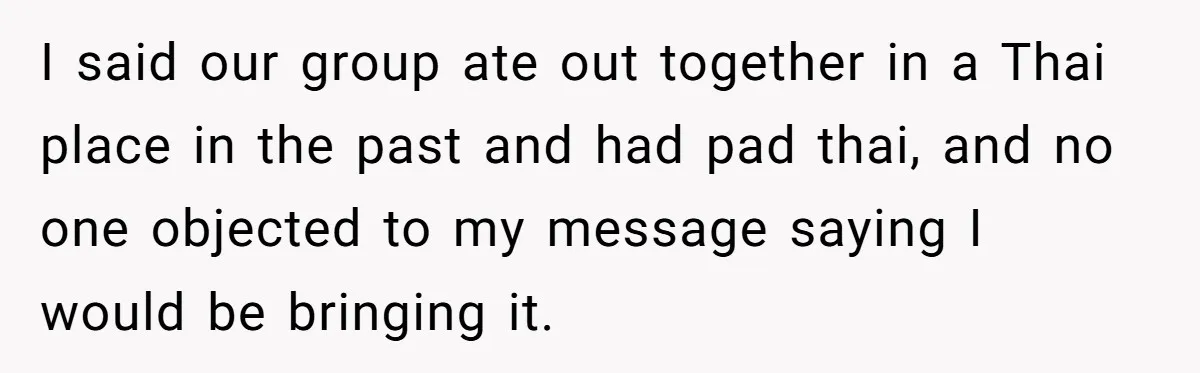 Woman Brought Pad Thai to a Potluck, Then Got Called “Inconsiderate” Over an Allergy No One Told Her About I said our group ate out together in a Thai place in the past and had pad thai, and no one objected to my message saying I would be bringing...