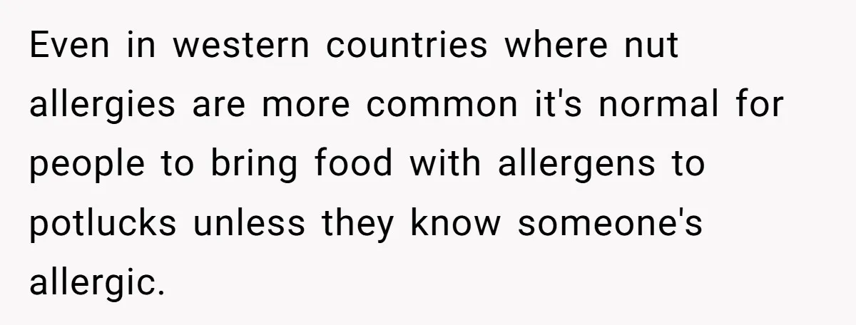 Woman Brought Pad Thai to a Potluck, Then Got Called “Inconsiderate” Over an Allergy No One Told Her About Even in western countries where nut allergies are more common it's normal for people to bring food with allergens to potlucks unless they know someone's allergic.