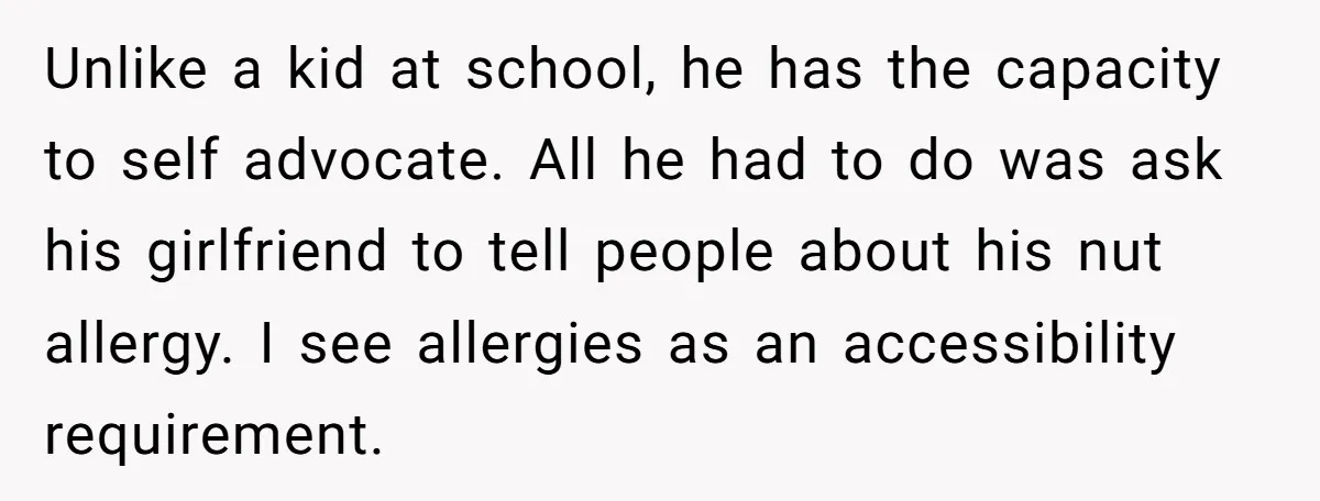 Woman Brought Pad Thai to a Potluck, Then Got Called “Inconsiderate” Over an Allergy No One Told Her About Unlike a kid at school, he has the capacity to self advocate. All he had to do was ask his girlfriend to tell people about his nut allergy. I see...