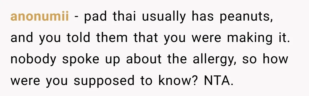 Woman Brought Pad Thai to a Potluck, Then Got Called “Inconsiderate” Over an Allergy No One Told Her About anonumii − pad thai usually has peanuts, and you told them that you were making it. nobody spoke up about the allergy, so how were you supposed to know? NTA.