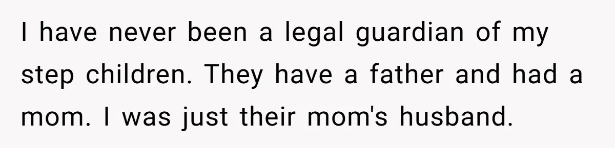 I have never been a legal guardian of my step children. They have a father and had a mom. I was just their mom's husband.