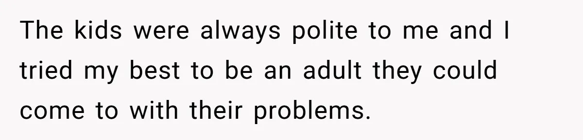The kids were always polite to me and I tried my best to be an adult they could come to with their problems.