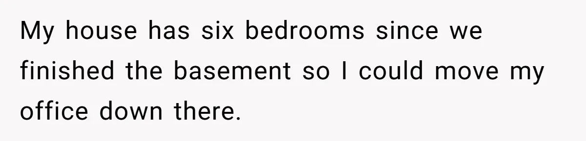 My house has six bedrooms since we finished the basement so I could move my office down there.
