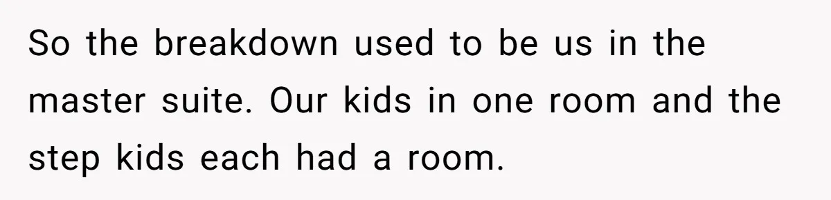 So the breakdown used to be us in the master suite. Our kids in one room and the step kids each had a room.
