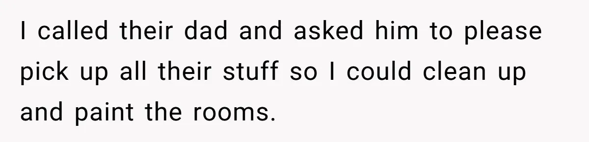 I called their dad and asked him to please pick up all their stuff so I could clean up and paint the rooms.