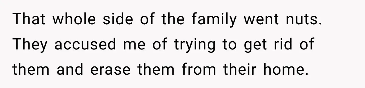 That whole side of the family went nuts. They accused me of trying to get rid of them and erase them from their home.