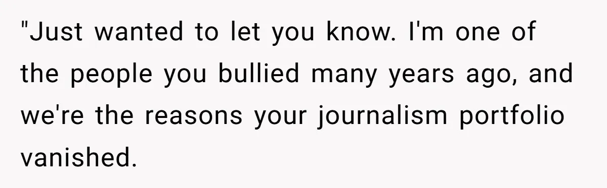 "Just wanted to let you know. I'm one of the people you bullied many years ago, and we're the reasons your journalism portfolio vanished.