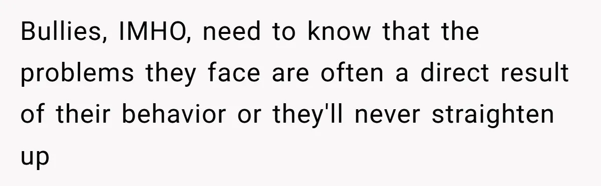 Bullies, IMHO, need to know that the problems they face are often a direct result of their behavior or they'll never straighten up