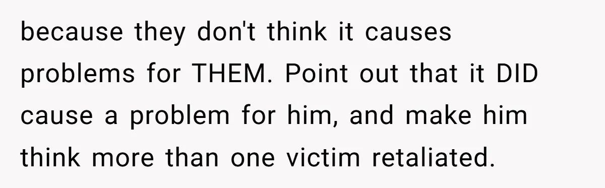 because they don't think it causes problems for THEM. Point out that it DID cause a problem for him, and make him think more than one victim retaliated.