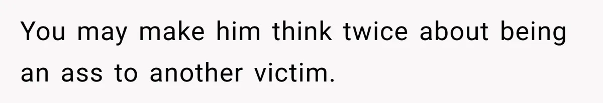 You may make him think twice about being an ass to another victim.