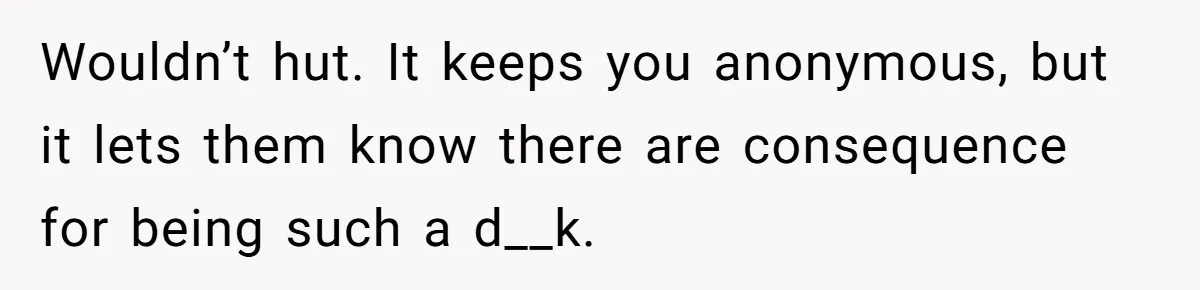 Wouldn’t hut. It keeps you anonymous, but it lets them know there are consequence for being such a d__k.