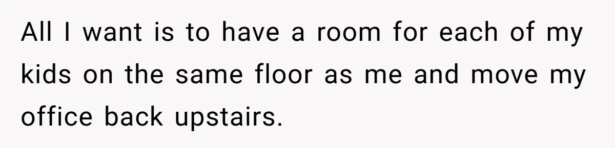 All I want is to have a room for each of my kids on the same floor as me and move my office back upstairs.