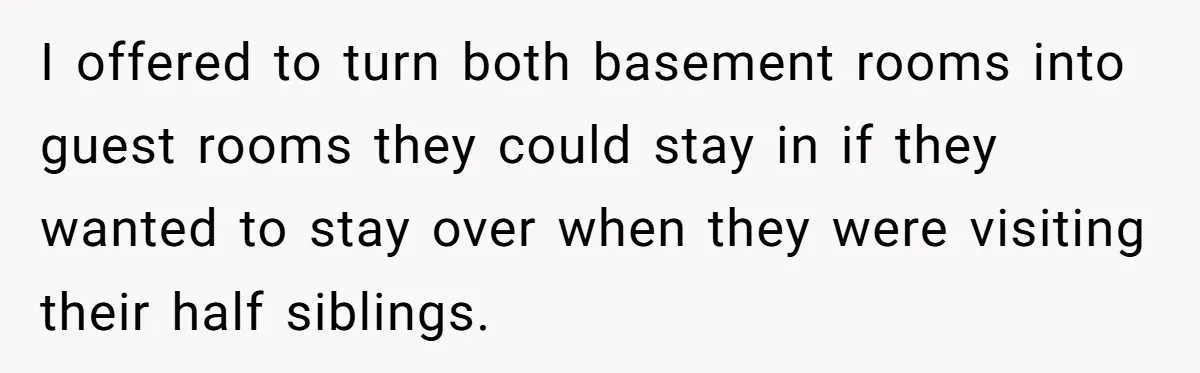 I offered to turn both basement rooms into guest rooms they could stay in if they wanted to stay over when they were visiting their half siblings.