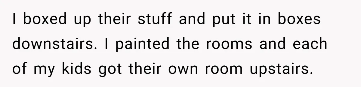 I boxed up their stuff and put it in boxes downstairs. I painted the rooms and each of my kids got their own room upstairs.