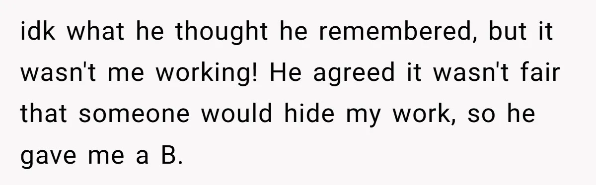 idk what he thought he remembered, but it wasn't me working! He agreed it wasn't fair that someone would hide my work, so he gave me a B.