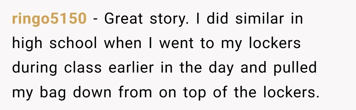 ringo5150 − Great story. I did similar in high school when I went to my lockers during class earlier in the day and pulled my bag down from on top...