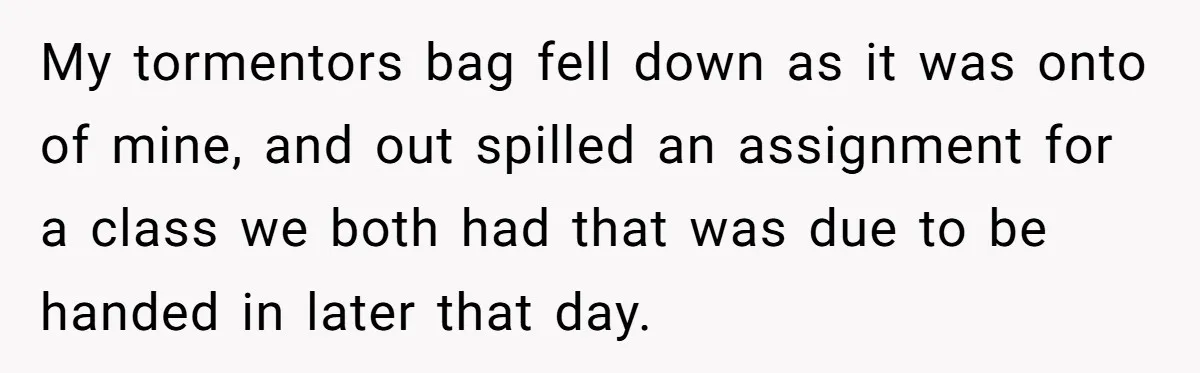 My tormentors bag fell down as it was onto of mine, and out spilled an assignment for a class we both had that was due to be handed in later...