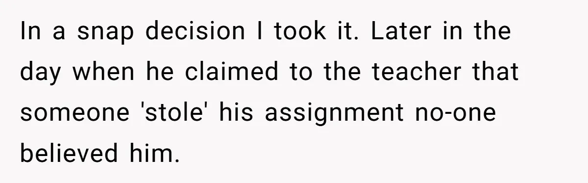 In a snap decision I took it. Later in the day when he claimed to the teacher that someone 'stole' his assignment no-one believed him.