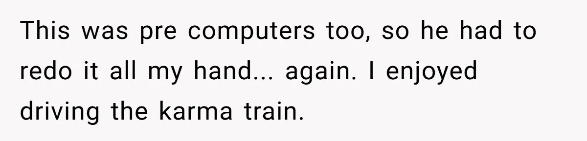 This was pre computers too, so he had to redo it all my hand... again. I enjoyed driving the karma train.