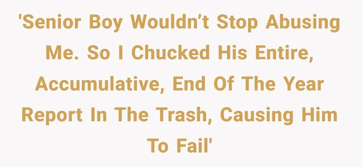'Senior boy wouldn’t stop abusing me. So I chucked his entire, accumulative, end of the year report in the trash, causing him to fail'