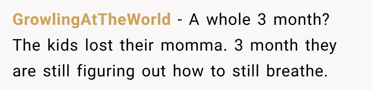 GrowlingAtTheWorld − A whole 3 month? The kids lost their momma. 3 month they are still figuring out how to still breathe.