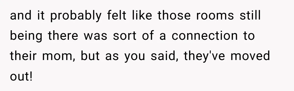 and it probably felt like those rooms still being there was sort of a connection to their mom, but as you said, they've moved out!