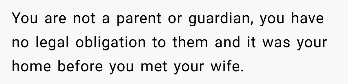 You are not a parent or guardian, you have no legal obligation to them and it was your home before you met your wife.