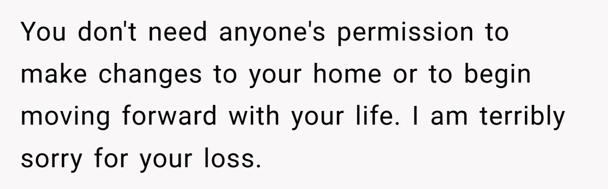 You don't need anyone's permission to make changes to your home or to begin moving forward with your life. I am terribly sorry for your loss.