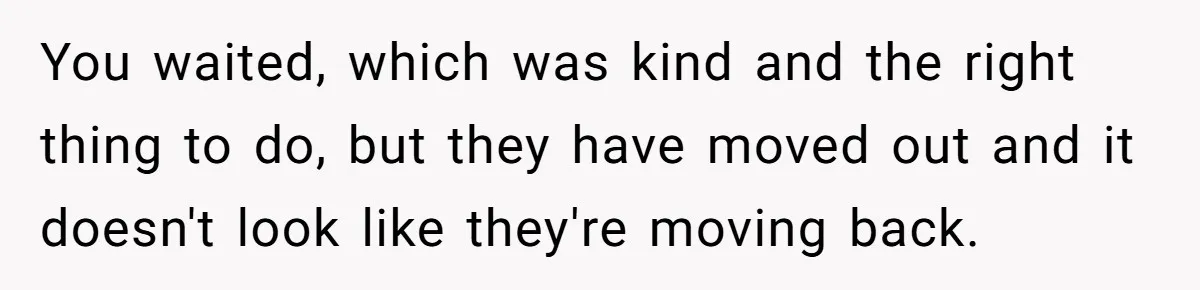 You waited, which was kind and the right thing to do, but they have moved out and it doesn't look like they're moving back.