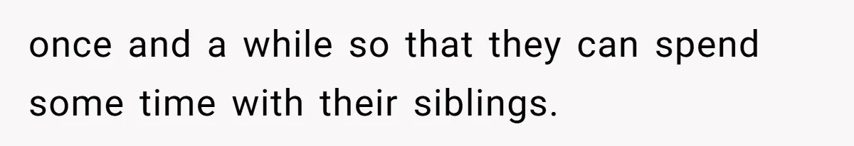 once and a while so that they can spend some time with their siblings.