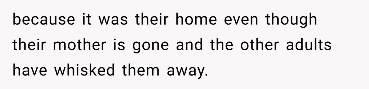because it was their home even though their mother is gone and the other adults have whisked them away.
