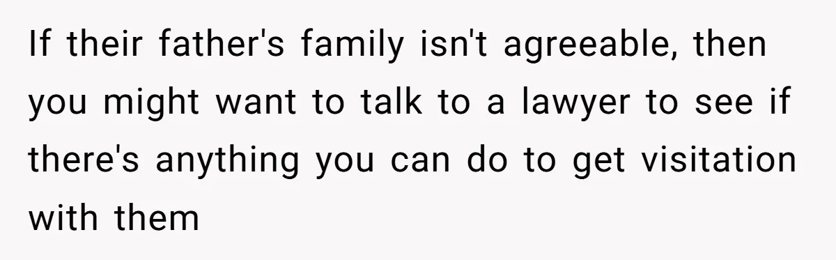 If their father's family isn't agreeable, then you might want to talk to a lawyer to see if there's anything you can do to get visitation with them
