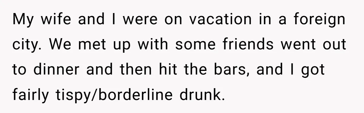 My wife and I were on vacation in a foreign city. We met up with some friends went out to dinner and then hit the bars, and I got fairly...